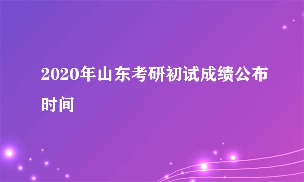2020年山东考研初试成绩公布时间