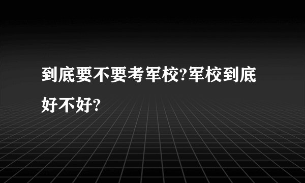 到底要不要考军校?军校到底好不好?