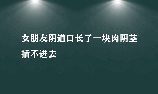 女朋友阴道口长了一块肉阴茎插不进去