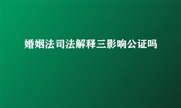 婚姻法司法解释三影响公证吗