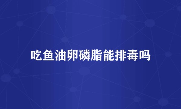 吃鱼油卵磷脂能排毒吗