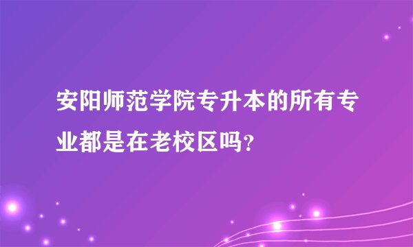 安阳师范学院专升本的所有专业都是在老校区吗？