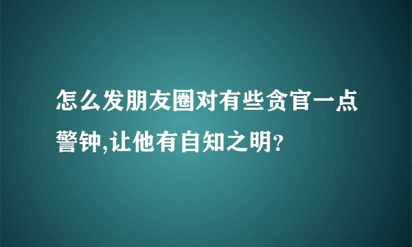 怎么发朋友圈对有些贪官一点警钟,让他有自知之明？