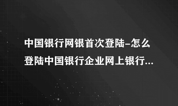 中国银行网银首次登陆-怎么登陆中国银行企业网上银行我是第一次使用？