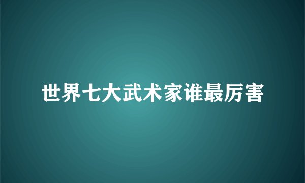 世界七大武术家谁最厉害