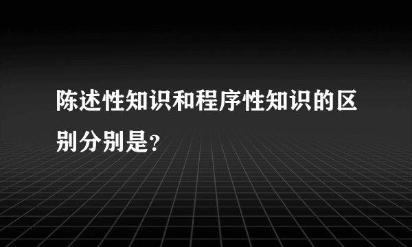 陈述性知识和程序性知识的区别分别是？