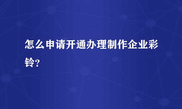 怎么申请开通办理制作企业彩铃？