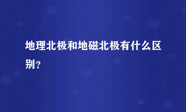 地理北极和地磁北极有什么区别？