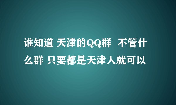 谁知道 天津的QQ群  不管什么群 只要都是天津人就可以