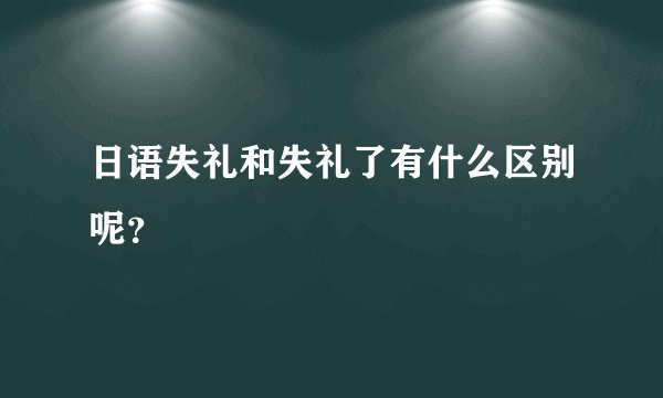 日语失礼和失礼了有什么区别呢？