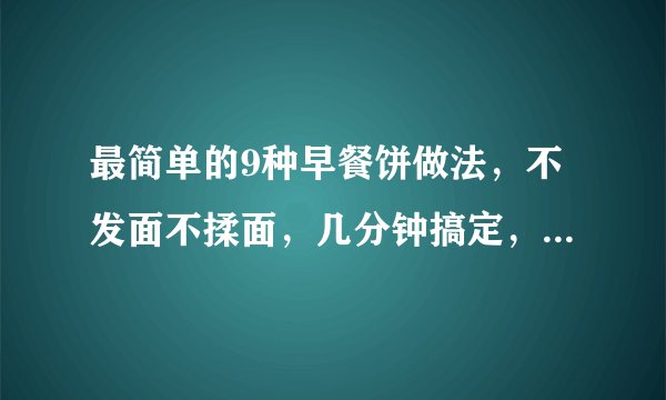 最简单的9种早餐饼做法，不发面不揉面，几分钟搞定，收藏好了