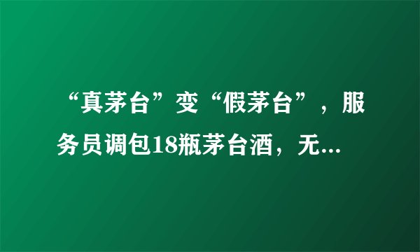 “真茅台”变“假茅台”，服务员调包18瓶茅台酒，无人喝出异常