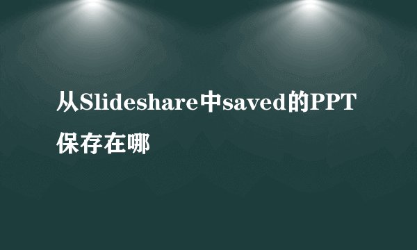 从Slideshare中saved的PPT保存在哪