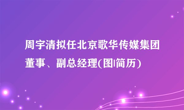 周宇清拟任北京歌华传媒集团董事、副总经理(图|简历)