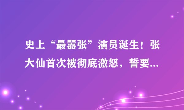 史上“最嚣张”演员诞生！张大仙首次被彻底激怒，誓要走1特殊渠道封号，如何评价？