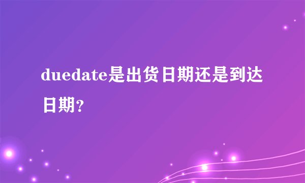 duedate是出货日期还是到达日期？