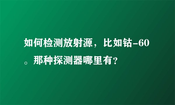如何检测放射源，比如钴-60。那种探测器哪里有？