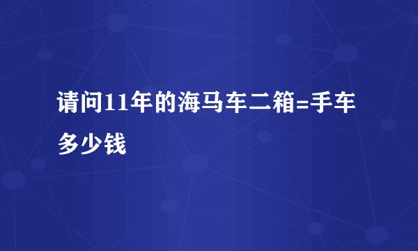 请问11年的海马车二箱=手车多少钱