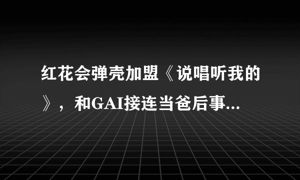 红花会弹壳加盟《说唱听我的》，和GAI接连当爸后事业步入正轨