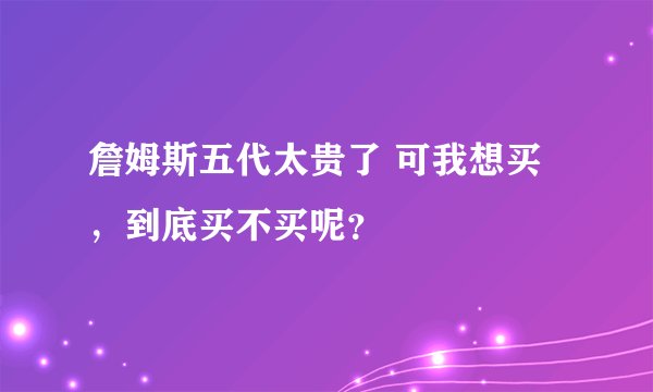 詹姆斯五代太贵了 可我想买，到底买不买呢？