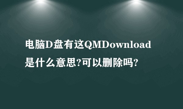 电脑D盘有这QMDownload是什么意思?可以删除吗?