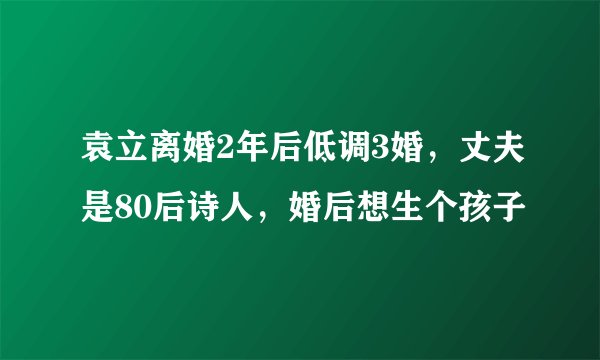 袁立离婚2年后低调3婚，丈夫是80后诗人，婚后想生个孩子