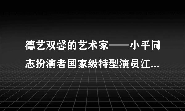 德艺双馨的艺术家——小平同志扮演者国家级特型演员江世龙先生