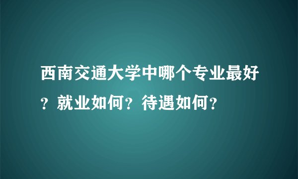 西南交通大学中哪个专业最好？就业如何？待遇如何？