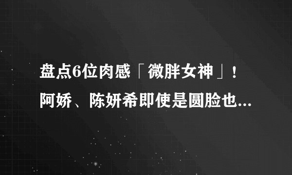 盘点6位肉感「微胖女神」！阿娇、陈妍希即使是圆脸也气质满满