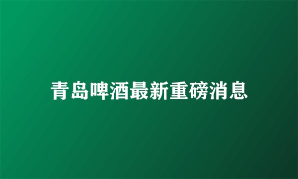 青岛啤酒最新重磅消息