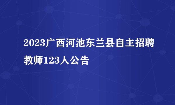 2023广西河池东兰县自主招聘教师123人公告