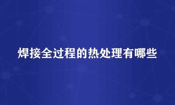 焊接全过程的热处理有哪些