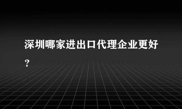 深圳哪家进出口代理企业更好？