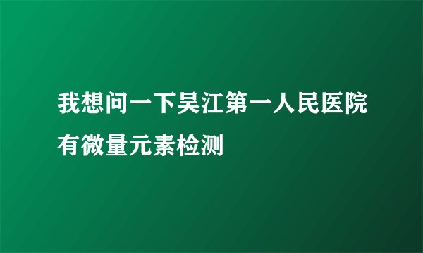 我想问一下吴江第一人民医院有微量元素检测