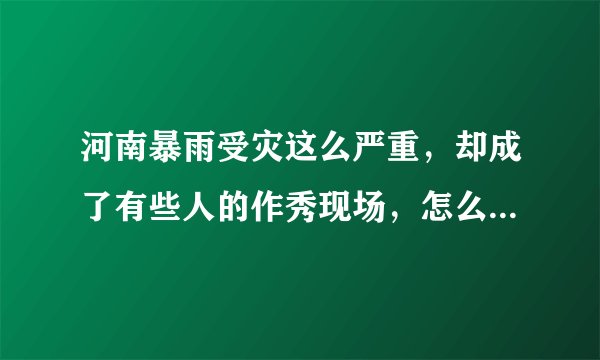 河南暴雨受灾这么严重，却成了有些人的作秀现场，怎么看待这问题？