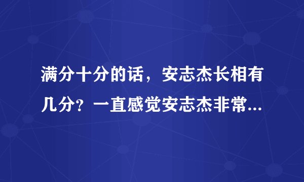 满分十分的话，安志杰长相有几分？一直感觉安志杰非常帅，但是身边的人却不认为，是我审美有问题吗？