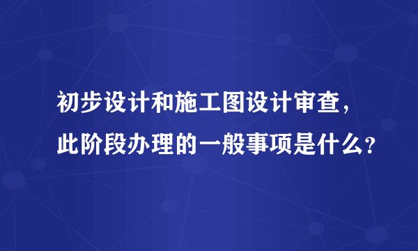 初步设计和施工图设计审查，此阶段办理的一般事项是什么？
