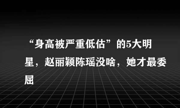 “身高被严重低估”的5大明星，赵丽颖陈瑶没啥，她才最委屈