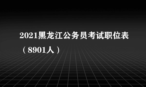2021黑龙江公务员考试职位表（8901人）