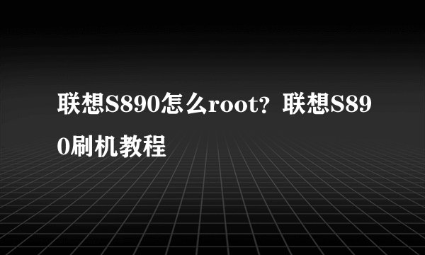 联想S890怎么root？联想S890刷机教程