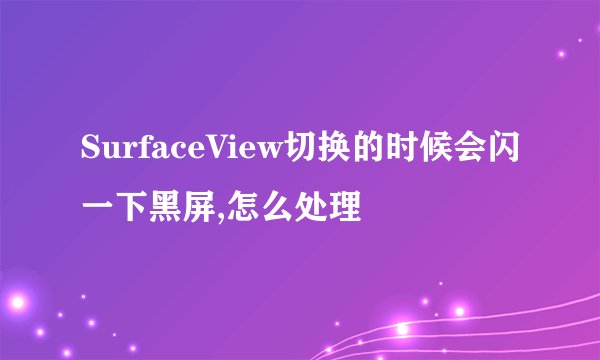 SurfaceView切换的时候会闪一下黑屏,怎么处理