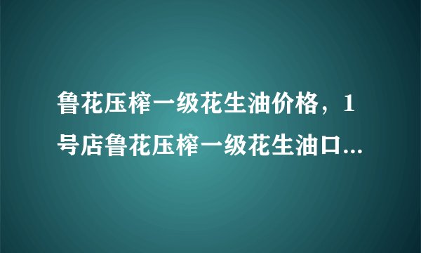 鲁花压榨一级花生油价格，1号店鲁花压榨一级花生油口碑怎么样