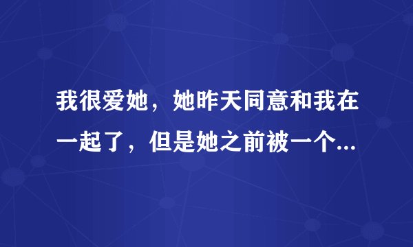 我很爱她，她昨天同意和我在一起了，但是她之前被一个男人上了，她现...
