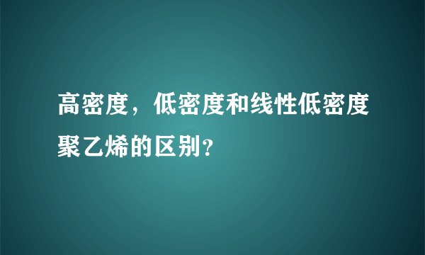 高密度，低密度和线性低密度聚乙烯的区别？