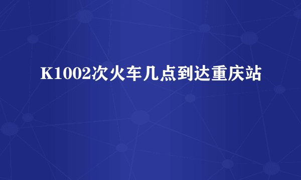 K1002次火车几点到达重庆站