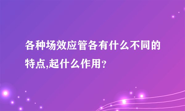 各种场效应管各有什么不同的特点,起什么作用？