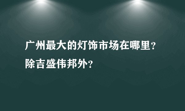 广州最大的灯饰市场在哪里？除吉盛伟邦外？