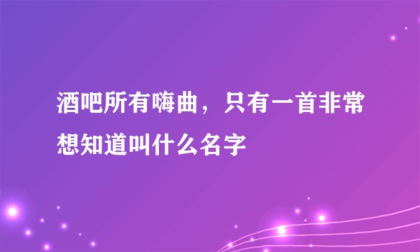 酒吧所有嗨曲，只有一首非常想知道叫什么名字