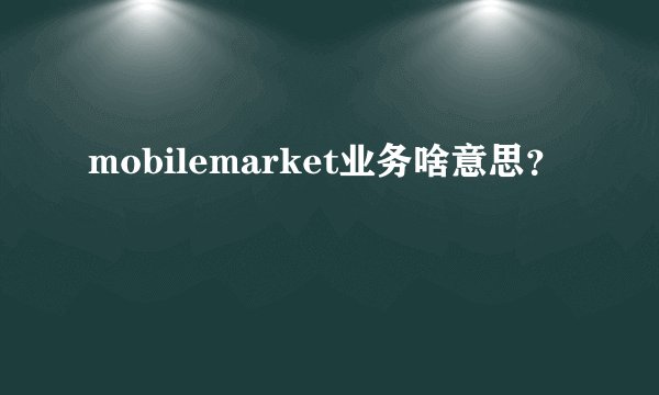 mobilemarket业务啥意思？