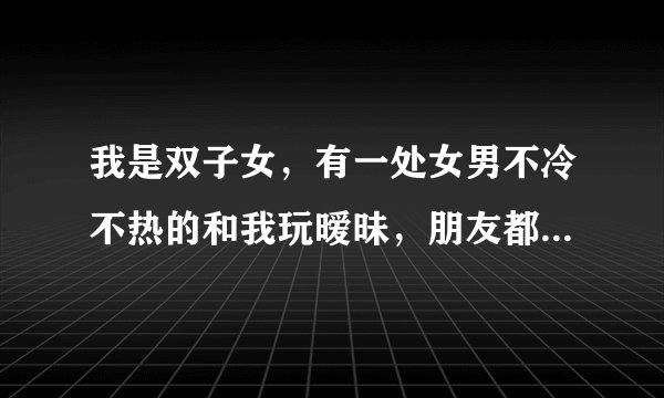 我是双子女，有一处女男不冷不热的和我玩暧昧，朋友都觉得他是个有责任心的人，让我们在一起，可我只想找